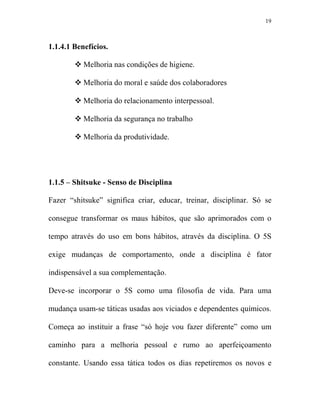 19



1.1.4.1 Benefícios.

           Melhoria nas condições de higiene.

           Melhoria do moral e saúde dos colaboradores

           Melhoria do relacionamento interpessoal.

           Melhoria da segurança no trabalho

           Melhoria da produtividade.




1.1.5 – Shitsuke - Senso de Disciplina

Fazer “shitsuke” significa criar, educar, treinar, disciplinar. Só se

consegue transformar os maus hábitos, que são aprimorados com o

tempo através do uso em bons hábitos, através da disciplina. O 5S

exige mudanças de comportamento, onde a disciplina é fator

indispensável a sua complementação.

Deve-se incorporar o 5S como uma filosofia de vida. Para uma

mudança usam-se táticas usadas aos viciados e dependentes químicos.

Começa ao instituir a frase “só hoje vou fazer diferente” como um

caminho para a melhoria pessoal e rumo ao aperfeiçoamento

constante. Usando essa tática todos os dias repetiremos os novos e
 