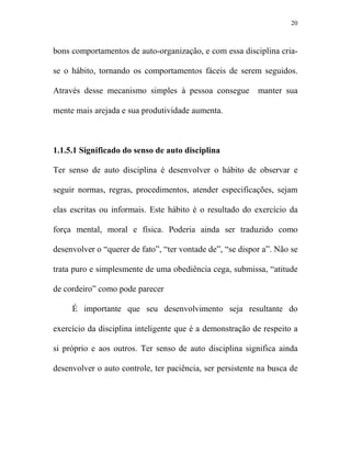 20



bons comportamentos de auto-organização, e com essa disciplina cria-

se o hábito, tornando os comportamentos fáceis de serem seguidos.

Através desse mecanismo simples à pessoa consegue          manter sua

mente mais arejada e sua produtividade aumenta.



1.1.5.1 Significado do senso de auto disciplina

Ter senso de auto disciplina é desenvolver o hábito de observar e

seguir normas, regras, procedimentos, atender especificações, sejam

elas escritas ou informais. Este hábito é o resultado do exercício da

força mental, moral e física. Poderia ainda ser traduzido como

desenvolver o “querer de fato”, “ter vontade de”, “se dispor a”. Não se

trata puro e simplesmente de uma obediência cega, submissa, “atitude

de cordeiro” como pode parecer

     É importante que seu desenvolvimento seja resultante do

exercício da disciplina inteligente que é a demonstração de respeito a

si próprio e aos outros. Ter senso de auto disciplina significa ainda

desenvolver o auto controle, ter paciência, ser persistente na busca de
 