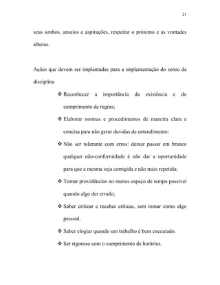 21



seus sonhos, anseios e aspirações, respeitar o próximo e as vontades

alheias.



Ações que devem ser implantadas para a implementação do senso de

disciplina

             Reconhecer    a   importância   da   existência   e    do

             cumprimento de regras;

             Elaborar normas e procedimentos de maneira clara e

             concisa para não gerar duvidas de entendimento;

             Não ser tolerante com erros: deixar passar em branco

             qualquer não-conformidade é não dar a oportunidade

             para que a mesma seja corrigida e não mais repetida;

             Tomar providências no menos espaço de tempo possível

             quando algo der errado;

             Saber criticar e receber críticas, sem tomar como algo

             pessoal.

             Saber elogiar quando um trabalho é bem executado.

             Ser rigoroso com o cumprimento de horários.
 