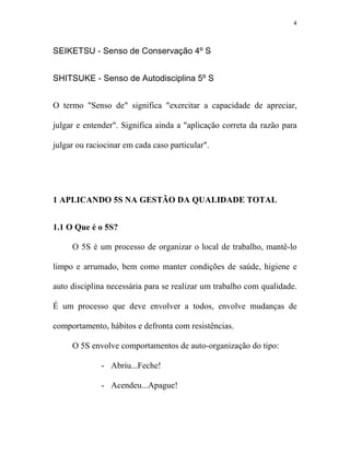 4



SEIKETSU - Senso de Conservação 4º S


SHITSUKE - Senso de Autodisciplina 5º S


O termo "Senso de" significa "exercitar a capacidade de apreciar,

julgar e entender". Significa ainda a "aplicação correta da razão para

julgar ou raciocinar em cada caso particular".




1 APLICA DO 5S A GESTÃO DA QUALIDADE TOTAL


1.1 O Que é o 5S?

     O 5S é um processo de organizar o local de trabalho, mantê-lo

limpo e arrumado, bem como manter condições de saúde, higiene e

auto disciplina necessária para se realizar um trabalho com qualidade.

É um processo que deve envolver a todos, envolve mudanças de

comportamento, hábitos e defronta com resistências.

     O 5S envolve comportamentos de auto-organização do tipo:

              - Abriu...Feche!

              - Acendeu...Apague!
 
