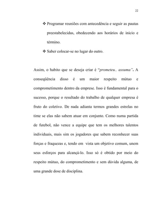 22



        Programar reuniões com antecedência e seguir as pautas

        preestabelecidas, obedecendo aos horários de início e

        término.

        Saber colocar-se no lugar do outro.



Assim, o habito que se deseja criar é “prometeu.. assuma”. A

conseqüência    disso   é   um    maior       respeito   mútuo   e

comprometimento dentro da emprese. Isso é fundamental para o

sucesso, porque o resultado do trabalho de qualquer empresa é

fruto do coletivo. De nada adianta termos grandes estrelas no

time se elas não sabem atuar em conjunto. Como numa partida

de futebol, não vence a equipe que tem os melhores talentos

individuais, mais sim os jogadores que sabem reconhecer suas

forças e fraquezas e, tendo em vista um objetivo comum, unem

seus esforços para alcançá-lo. Isso só é obtido por meio do

respeito mútuo, do comprometimento e sem dúvida alguma, de

uma grande dose de disciplina.
 