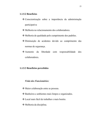23



1.1.5.2 Benefícios

     Conscientização sobre a importância da administração

     participativa

     Melhoria no relacionamento dos colaboradores.

     Melhoria de qualidade pelo cumprimento dos padrões.

     Diminuição de acidentes devido ao cumprimento das

     normas de segurança.

     Aumento     da   liberdade   com      responsabilidade   dos

     colaboradores.



1.1.5.3 Benefícios percebidos




     Visão dos Funcionários:


     Maior colaboração entre as pessoas.

     Banheiros e ambientes mais limpos e organizados.

     Local mais fácil de trabalhar e mais bonito.

     Melhoria da disciplina.
 