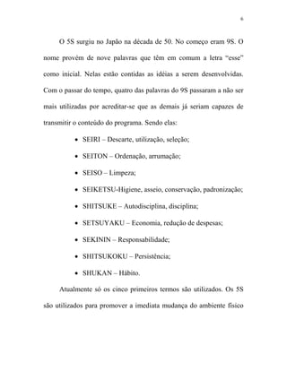 6



     O 5S surgiu no Japão na década de 50. No começo eram 9S. O

nome provém de nove palavras que têm em comum a letra “esse”

como inicial. Nelas estão contidas as idéias a serem desenvolvidas.

Com o passar do tempo, quatro das palavras do 9S passaram a não ser

mais utilizadas por acreditar-se que as demais já seriam capazes de

transmitir o conteúdo do programa. Sendo elas:

          • SEIRI – Descarte, utilização, seleção;

          • SEITON – Ordenação, arrumação;

          • SEISO – Limpeza;

          • SEIKETSU-Higiene, asseio, conservação, padronização;

          • SHITSUKE – Autodisciplina, disciplina;

          • SETSUYAKU – Economia, redução de despesas;

          • SEKININ – Responsabilidade;

          • SHITSUKOKU – Persistência;

          • SHUKAN – Hábito.

     Atualmente só os cinco primeiros termos são utilizados. Os 5S

são utilizados para promover a imediata mudança do ambiente físico
 