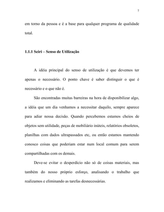 7



em torno da pessoa e é a base para qualquer programa de qualidade

total.



1.1.1 Seiri – Senso de Utilização



         A idéia principal do senso de utilização é que devemos ter

apenas o necessário. O ponto chave é saber distinguir o que é

necessário e o que não é.

         São encontradas muitas barreiras na hora de disponibilizar algo,

a idéia que um dia venhamos a necessitar daquilo, sempre aparece

para adiar nossa decisão. Quando percebemos estamos cheios de

objetos sem utilidade, peças de mobiliário inúteis, relatórios obsoletos,

planilhas com dados ultrapassados etc, ou então estamos mantendo

conosco coisas que poderiam estar num local comum para serem

compartilhadas com os demais.

         Deve-se evitar o desperdício não só de coisas materiais, mas

também do nosso próprio esforço, analisando o trabalho que

realizamos e eliminando as tarefas desnecessárias.
 