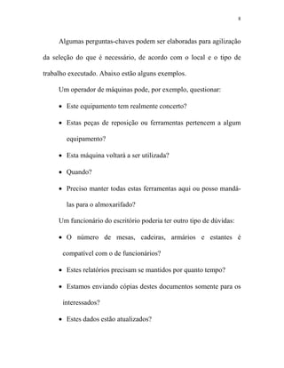 8



     Algumas perguntas-chaves podem ser elaboradas para agilização

da seleção do que é necessário, de acordo com o local e o tipo de

trabalho executado. Abaixo estão alguns exemplos.

     Um operador de máquinas pode, por exemplo, questionar:

     • Este equipamento tem realmente concerto?

     • Estas peças de reposição ou ferramentas pertencem a algum

        equipamento?

     • Esta máquina voltará a ser utilizada?

     • Quando?

     • Preciso manter todas estas ferramentas aqui ou posso mandá-

        las para o almoxarifado?

     Um funcionário do escritório poderia ter outro tipo de dúvidas:

     • O número de mesas, cadeiras, armários e estantes é

      compatível com o de funcionários?

     • Estes relatórios precisam se mantidos por quanto tempo?

     • Estamos enviando cópias destes documentos somente para os

      interessados?

     • Estes dados estão atualizados?
 