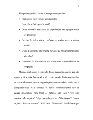 9



     Um gerente poderia levantar as seguintes questões:

     • Precisamos fazer mesmo esta reunião?

        Qual o benefício que ela trará?

     • Quais as tarefas realizadas na organização não agregam valor

           ao processo?

     • Preciso de todos estes relatórios ou dados sobre a minha

           mesa?

     • O que é realmente importante para que eu possa tomar minhas

           decisões?

     • O número de funcionários está adequando às necessidades da

           empresa?

     Quando analisamos o conteúdo dessas perguntas, vemos que não

apenas a dimensão física está sendo contemplada. Tratamos também

de outros elementos menos tangíveis pertencentes ao lado intelectual e

comportamental. Vale ressaltar os novos comportamentos que se

deseja sistematizar para torná-los hábitos. São eles: “Você não

precisa...não adquira”. “A pessoa não precisa... ão forneça”. “Antes

de falar...Pense e resuma”. “Está ruim... ão aceite”. São hábitos que
 