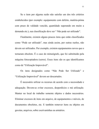 11



     Se o item por alguma razão não satisfaz um dos três critérios

estabelecidos (por exemplo: equipamento com defeito, matéria-prima

com prazo de validade vencido, quantidade superando em muito a

demanda etc.), sua classificação deve ser “ Não pode ser utilizado”.

     Finalmente, existem alguns poucos itens que estão classificados

como “Pode ser utilizado”, mas ainda assim, por outras razões, não

devem ser utilizados. Por exemplo, existem equipamentos novos que o

tornaram obsoleto. É o caso do mimeógrafo, que foi substituído pela

máquina fotocopiadora (xerox). Esses itens são os que identificamos

como de “Utilização Improvável”.

     Os itens designados como “Não Pode Ser Utilizado” e

“Utilização Improvável” devem ser descartados.

     É necessário utilizar os recursos de acordo com a necessidade e

adequação. Devem-se evitar excessos, desperdícios e má utilização.

Manter no local de trabalho somente objetos e dados necessários.

Eliminar excessos de itens em arquivo, de equipamentos e móveis, de

documentos obsoletos, etc. E também remover itens ou objetos em

gavetas, arquivos, sobre escrivaninhas ou armários.
 