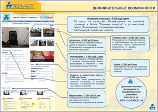 ДОПОЛНИТЕЛЬНЫЕ ВОЗМОЖНОСТИ

                «Главные новости» - 5 000 руб./день
    24 часа на позиции. Размещение на главной
    странице в блоке "Главные новости" и в новостной
    ленте. Пожизненное сохранение в архиве.
    Не более трёх дней одна новость.

                                    Главная тема - 6 000 руб./ день
Актуально - 6 000 руб./ день        Размещение на главной странице
Размещение на главной странице      и дублирование на внутренних
сайта. 2 недели в слайдере.         страницах сайта. Пожизненное
Пожизненное сохранение в архиве.    сохранение в архиве.           .
Не более трёх дней.                 Не более трёх дней.


Фотогалерея - 5 000 руб./ день
3 дня на позиции «Фоторепортаж»
с любым количеством Ваших
фотографий и подписей к ним,          Опрос - 3 000 руб./нед.       .
сопроводительным текстом.             Размещение на главной странице
                                      открытого вопроса с вариантами
                                      ответов
Новость в «новостной ленте» -
2 000 руб./ день              .
Несколько дней размещение на
главной странице, в разделе
«Бизнес» и пожизненное сохране-
ние новости в архиве.                       Дополнительные
                                              возможности
                                             по размещению
Видеосюжет - 3 000 руб./3 дня                    рекламы
Размещение в блоке «Видео»                     смотрите на
и в новостной ленте.                       adv.mosaica.ru
Пожизненное сохранение в архиве.

                                                                        8
 