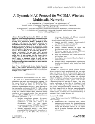 ACEEE Int. J. on Network Security, Vol. 01, No. 03, Dec 2010




 A Dynamic MAC Protocol for WCDMA Wireless
            Multimedia Networks
                           S.P.V.Subba Rao1 Dr.S. Venkata Chalam 2 Dr.D.Sreenivasa Rao3
               1
               Sreenidhi Institute of Science and Technology/ Electronics and Communication Engineering,
                                            Hyderabad, Andhra Pradesh, India
       2
         ACE Engineering College/ Electronics and Communication Engineering, Hyderabad, Andhra Pradesh, India
              3
                JNTU CE/ Electronics and Communication Engineering, Hyderabad, Andhra Pradesh, India
                                           Email: spvsubbaraophd@gmail.com


Abstract—Existing MAC protocols like TDMA and 802.11                           technology description of different wideband
have many disadvantages for scheduling multimedia traffic in                   CDMA schemes can be found.
CDMA wireless networks. Our objective is to develop a                     The key features related to W-CDMA are [4]
dynamic MAC protocol for WCDMA networks to avoid
                                                                           • Supports both FDD (frequency division duplex)
congestion and improve the channel utilization and
throughput of the bulky real-time flows. In this paper, we                     and TDD (time division duplex) modes
propose to develop a dynamic MAC protocol for wireless                     • Inter-cell asynchronous operation
multimedia networks. In the design, we combine the merits of               • Employs coherent detection on uplink and
the CSMA, TDMA MAC protocols with WCDMA systems to                             downlink based on the use of pilot symbols
improve the throughput of the multimedia WLAN in a                         • To increase capacity and coverage, Multi user
cellular environment. We use these MAC protocols                               detection and smart antennas can be used.
adaptively, to handle both the low and high data traffics of the
mobile users. It uses multiple slots per frame allowing
                                                                           • Multi code transmission and variable mission: on
multiple users to transmit simultaneously using their own                      a 10 ms frame basis
CDMA codes. By simulation results, we show that our                        • Uses adaptive power control based on Signal to
proposed MAC protocol achieves high channel utilization and                    interference ratio.
improved throughput with reduced average delay under low                   • Multiple types of handoffs between different cells
and high data traffic.                                                         including soft handoff, softer handoff and hard
                                                                               handoff.
Index Terms— Wideband Code Division Multiple Access (W-
CDMA), MAC protocol, Direct Sequence Spread Spectrum                    B. WCDMA Vs CDMA
(DSSS), Time division multiple access (TDMA), Carrier Sense                CDMA is a technique for spread spectrum multiple
Multiple Access (CSMA)
                                                                        access. In CDMA, locally generated code runs at a much
                                                                        higher rate than the data to be transmitted. Data to be
                      I. INTRODUCTION                                   broadcasted is simply logically XOR (exclusive OR) added
                                                                        with the faster code.[5] At the contrary, the wide-band
A. Wideband Code Division Multiple Access (W-CDMA)                      CDMA (W-CDMA) technology has been appeared as the
   W-CDMA is 3G mobile telecommunications networks                      major air interface for 3G wireless systems which provides
which have now turned into an air interface standard. This              a transmission rate of 144Kbps to 2Mbps. These have
has become the basis of Japan's NTT DoCoMo's FOMA                       enabled multimedia services like the broadband wired
service. W-CDMA has turned out to be the most-                          networks. The technology can support services with higher
commonly used member of the UMTS family and many of                     rate when is measured up with the narrow-band CDMA.
the times used as an alternative for UMTS. [1]. It is a direct          W-CDMA is also flexible to distribute multimedia traffic
sequence spread spectrum (DSSS) system. The bandwidth                   but a new medium access control protocol (MAC) is
of any data is spread to a much wider bandwidth and this                needed in order to manage packet access resourcefully in
reduces the power spectral density. There are two main                  wideband CDMA wireless networks. [6]
types of wideband CDMA schemes: network asynchronous
and network synchronous. [2, 3]                                         C. Issues in W-CDMA
     1. Network asynchronous schemes - In network                          As per [7], the issues related in W-CDMA can be given
         synchronous schemes, the base stations are                     as the following;
         synchronized to each other within a few                             • Pilot Pollution – It is a scenario in which a mobile
         microseconds. There are three network                                    station receives numerous pilot signals with strong
         asynchronous proposals: W-CDMA1 in ETSI and                              reception levels, but none of them is dominant
         ARIB, and TTA II wideband CDMA in Korea.                                 enough that the mobile can track it. The signals
     2. Network synchronous scheme – This scheme                                  are on the similar frequency and thus interface
         proposed by TR45.5 (cdma2000) is considered by                           with one hand.
         Korea (TTA I). The ITU radio transmission
                                                                   57
© 2010 ACEEE
DOI: 01.IJNS.01.03.18
 