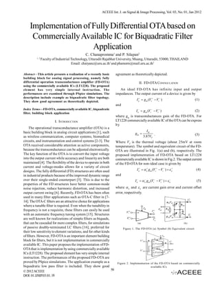 ACEEE Int. J. on Signal & Image Processing, Vol. 03, No. 01, Jan 2012



    Implementation of Fully Differential OTA based on
     Commercially Available IC for Biquadratic Filter
                      Application
                                              C. Chanapromma1 and P. Silapan2
          1, 2
                 Faculty of Industrial Technology, Uttaradit Rajabhat University, Muang, Uttaradit, 53000, THAILAND
                                       Email: chaiyanc@uru.ac.th1 and phamorn@mail.uru.ac.th 2

Abstract—This article presents a realization of a recently basic      agreement as theoretically depicted.
building block for analog signal processing, namely fully
differential operation transconductance amplifier (FD-OTA)                              II. FD-OTA CONFIGULATION
using the commercially available ICs (LT1228). The proposed
element has very simple internal instruction. The                        An ideal FD-OTA has infinite input and output
performances are examined through PSpice simulations. The             impedances. The output current of a device is given by
description include example as biquadratic filter topology.
They show good agreement as theoretically depicted.
                                                                                      I o  g m (Vi   Vi  )                      (1)
                                                                      and
Index Terms—FD-OTA, commercially available IC, biquadratic
                                                                                    I o  g m (Vi   Vi  )              (2)
filter, building block application
                                                                      where gm is transconductances gain of the FD-OTA. For
                          I. INTRODUCTION                             LT1228 commercially available IC of the OTA can be express
                                                                      by
    The operational transconductance amplifier (OTA) is a
basic building block in analog circuit applications [1], such                                 IB
                                                                                     gm           .                                 (3)
as wireless communication, computer systems, biomedical                                     3.87VT
circuits, and instrumentation and control systems [2-3]. The          Where VT is the thermal voltage (about 25mV at room
OTA received considerable attention as active components,             temperature). The symbol and equivalent circuit of the FD-
because the transconductance can be adjusted electronically.          OTA are illustrated in Fig. 1(a) and (b), respectively. The
The key function of the OTA is to convert the input voltage           proposed implementation of FD-OTA based on LT1228
into the output current while accuracy and linearity are both         commercially available IC is shown in Fig.2. The output current
maintained [4]. The flexibility of the device to operate in both      of the FD-OTA for non-ideal case is given by
current and voltage-modes allows for a variety of circuit
designs. The fully differential (FD) structures are often used                        I o   o g m (Vi   Vi  )   o          (4)
in industrial products because of the improved dynamic range          and
over their single-ended counterpart [5]. This is due to the                          I o   o gm (Vi   Vi  )   o
                                                                                              
                                                                                                                                      (5)
properties of the FD structures have better common-mode
noise rejection, reduce harmonic distortion, and increased            where  o and  o are current gain error and current offset
output current swing [6]. Recently, FD-OTA has been often             error, respectively.
used in many filter applications such as OTA-C filter in [7-
14]. The OTA-C filters are an attractive choice for applications
where a tunable filter is required. Even when the tunability in
frequency is not a requisite, these filters can easily be used
with an automatic frequency tuning system [15]. Structures
are well known for realizations of simple filters as biquads,
that can be cascaded for more complex filters, for simulations
of passive doubly-terminated LC filters [16], preferred for                 Figure 1. The FD-OTA (a) Symbol (b) Equivalent circuit
their low sensitivity to element variations, and for other kinds
of filters. However, FD-OTA is an important element building
block for filters, but it is not implementation in commercially
available IC. This paper proposes the implementation of FD-
OTA that is implementation by using commercially available
ICs (LT1228). The proposed element has very simple internal
instruction. The performances of the proposed FD-OTA are
proved by PSpice simulations. The application example as a             Figure 2. Implementation of the FD-OTA based on commercially
biquadratic low pass filter is included. They show good                                         available ICs
© 2012 ACEEE                                                     59
DOI: 01.IJSIP.03.01. 18
 