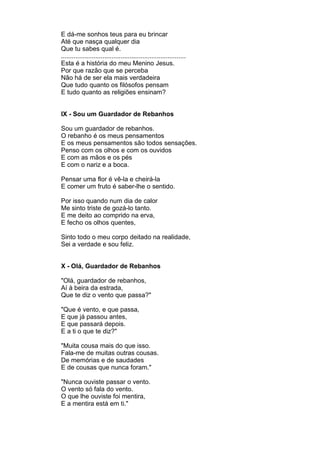 E dá-me sonhos teus para eu brincar
Até que nasça qualquer dia
Que tu sabes qual é.
.....................................................................
Esta é a história do meu Menino Jesus.
Por que razão que se perceba
Não há de ser ela mais verdadeira
Que tudo quanto os filósofos pensam
E tudo quanto as religiões ensinam?


IX - Sou um Guardador de Rebanhos

Sou um guardador de rebanhos.
O rebanho é os meus pensamentos
E os meus pensamentos são todos sensações.
Penso com os olhos e com os ouvidos
E com as mãos e os pés
E com o nariz e a boca.

Pensar uma flor é vê-la e cheirá-la
E comer um fruto é saber-lhe o sentido.

Por isso quando num dia de calor
Me sinto triste de gozá-lo tanto.
E me deito ao comprido na erva,
E fecho os olhos quentes,

Sinto todo o meu corpo deitado na realidade,
Sei a verdade e sou feliz.


X - Olá, Guardador de Rebanhos

"Olá, guardador de rebanhos,
Aí à beira da estrada,
Que te diz o vento que passa?"

"Que é vento, e que passa,
E que já passou antes,
E que passará depois.
E a ti o que te diz?"

"Muita cousa mais do que isso.
Fala-me de muitas outras cousas.
De memórias e de saudades
E de cousas que nunca foram."

"Nunca ouviste passar o vento.
O vento só fala do vento.
O que lhe ouviste foi mentira,
E a mentira está em ti."
 