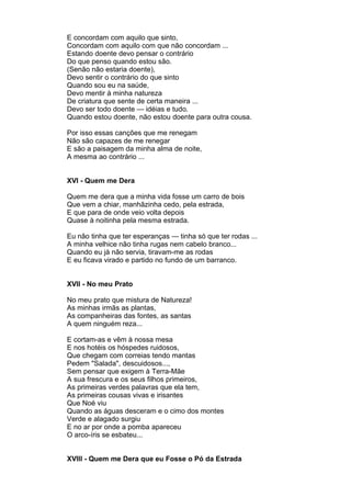 E concordam com aquilo que sinto,
Concordam com aquilo com que não concordam ...
Estando doente devo pensar o contrário
Do que penso quando estou são.
(Senão não estaria doente),
Devo sentir o contrário do que sinto
Quando sou eu na saúde,
Devo mentir à minha natureza
De criatura que sente de certa maneira ...
Devo ser todo doente — idéias e tudo.
Quando estou doente, não estou doente para outra cousa.

Por isso essas canções que me renegam
Não são capazes de me renegar
E são a paisagem da minha alma de noite,
A mesma ao contrário ...


XVI - Quem me Dera

Quem me dera que a minha vida fosse um carro de bois
Que vem a chiar, manhãzinha cedo, pela estrada,
E que para de onde veio volta depois
Quase à noitinha pela mesma estrada.

Eu não tinha que ter esperanças — tinha só que ter rodas ...
A minha velhice não tinha rugas nem cabelo branco...
Quando eu já não servia, tiravam-me as rodas
E eu ficava virado e partido no fundo de um barranco.


XVII - No meu Prato

No meu prato que mistura de Natureza!
As minhas irmãs as plantas,
As companheiras das fontes, as santas
A quem ninguém reza...

E cortam-as e vêm à nossa mesa
E nos hotéis os hóspedes ruidosos,
Que chegam com correias tendo mantas
Pedem "Salada", descuidosos...,
Sem pensar que exigem à Terra-Mãe
A sua frescura e os seus filhos primeiros,
As primeiras verdes palavras que ela tem,
As primeiras cousas vivas e irisantes
Que Noé viu
Quando as águas desceram e o cimo dos montes
Verde e alagado surgiu
E no ar por onde a pomba apareceu
O arco-íris se esbateu...


XVIII - Quem me Dera que eu Fosse o Pó da Estrada
 
