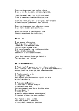 Quem me dera que eu fosse o pó da estrada
E que os pés dos pobres me estivessem pisando...

Quem me dera que eu fosse os rios que correm
E que as lavadeiras estivessem à minha beira...

Quem me dera que eu fosse os choupos à margem do rio
E tivesse só o céu por cima e a água por baixo. . .

Quem me dera que eu fosse o burro do moleiro
E que ele me batesse e me estimasse...

Antes isso que ser o que atravessa a vida
Olhando para trás de si e tendo pena ...


XIX - O Luar

O luar quando bate na relva
Não sei que cousa me lembra...
Lembra-me a voz da criada velha
Contando-me contos de fadas.
E de como Nossa Senhora vestida de mendiga
Andava à noite nas estradas
Socorrendo as crianças maltratadas ...

Se eu já não posso crer que isso é verdade,
Para que bate o luar na relva?


XX - O Tejo é mais Belo

O Tejo é mais belo que o rio que corre pela minha aldeia,
Mas o Tejo não é mais belo que o rio que corre pela minha aldeia
Porque o Tejo não é o rio que corre pela minha aldeia.

O Tejo tem grandes navios
E navega nele ainda,
Para aqueles que vêem em tudo o que lá não está,
A memória das naus.

O Tejo desce de Espanha
E o Tejo entra no mar em Portugal.
Toda a gente sabe isso.
Mas poucos sabem qual é o rio da minha aldeia
E para onde ele vai
E donde ele vem.
E por isso porque pertence a menos gente,
É mais livre e maior o rio da minha aldeia.

Pelo Tejo vai-se para o Mundo.
Para além do Tejo há a América
E a fortuna daqueles que a encontram.
 