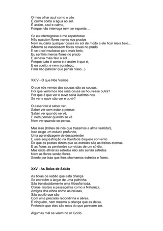 O meu olhar azul como o céu
É calmo como a água ao sol.
É assim, azul e calmo,
Porque não interroga nem se espanta ...

Se eu interrogasse e me espantasse
Não nasciam flores novas nos prados
Nem mudaria qualquer cousa no sol de modo a ele ficar mais belo...
(Mesmo se nascessem flores novas no prado
E se o sol mudasse para mais belo,
Eu sentiria menos flores no prado
E achava mais feio o sol ...
Porque tudo é como é e assim é que é,
E eu aceito, e nem agradeço,
Para não parecer que penso nisso...)


XXIV - O que Nós Vemos

O que nós vemos das cousas são as cousas.
Por que veríamos nós uma cousa se houvesse outra?
Por que é que ver e ouvir seria iludirmo-nos
Se ver e ouvir são ver e ouvir?

O essencial é saber ver,
Saber ver sem estar a pensar,
Saber ver quando se vê,
E nem pensar quando se vê
Nem ver quando se pensa.

Mas isso (tristes de nós que trazemos a alma vestida!),
Isso exige um estudo profundo,
Uma aprendizagem de desaprender
E uma seqüestração na liberdade daquele convento
De que os poetas dizem que as estrelas são as freiras eternas
E as flores as penitentes convictas de um só dia,
Mas onde afinal as estrelas não são senão estrelas
Nem as flores senão flores.
Sendo por isso que lhes chamamos estrelas e flores.


XXV - As Bolas de Sabão

As bolas de sabão que esta criança
Se entretém a largar de uma palhinha
São translucidamente uma filosofia toda.
Claras, inúteis e passageiras como a Natureza,
Amigas dos olhos como as cousas,
São aquilo que são
Com uma precisão redondinha e aérea,
E ninguém, nem mesmo a criança que as deixa,
Pretende que elas são mais do que parecem ser.

Algumas mal se vêem no ar lúcido.
 
