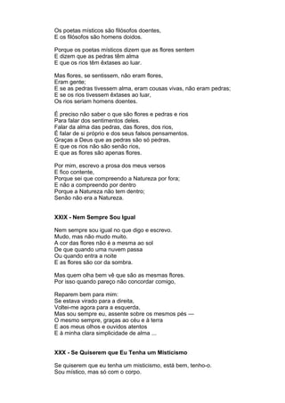 Os poetas místicos são filósofos doentes,
E os filósofos são homens doidos.

Porque os poetas místicos dizem que as flores sentem
E dizem que as pedras têm alma
E que os rios têm êxtases ao luar.

Mas flores, se sentissem, não eram flores,
Eram gente;
E se as pedras tivessem alma, eram cousas vivas, não eram pedras;
E se os rios tivessem êxtases ao luar,
Os rios seriam homens doentes.

É preciso não saber o que são flores e pedras e rios
Para falar dos sentimentos deles.
Falar da alma das pedras, das flores, dos rios,
É falar de si próprio e dos seus falsos pensamentos.
Graças a Deus que as pedras são só pedras,
E que os rios não são senão rios,
E que as flores são apenas flores.

Por mim, escrevo a prosa dos meus versos
E fico contente,
Porque sei que compreendo a Natureza por fora;
E não a compreendo por dentro
Porque a Natureza não tem dentro;
Senão não era a Natureza.


XXIX - Nem Sempre Sou Igual

Nem sempre sou igual no que digo e escrevo.
Mudo, mas não mudo muito.
A cor das flores não é a mesma ao sol
De que quando uma nuvem passa
Ou quando entra a noite
E as flores são cor da sombra.

Mas quem olha bem vê que são as mesmas flores.
Por isso quando pareço não concordar comigo,

Reparem bem para mim:
Se estava virado para a direita,
Voltei-me agora para a esquerda,
Mas sou sempre eu, assente sobre os mesmos pés —
O mesmo sempre, graças ao céu e à terra
E aos meus olhos e ouvidos atentos
E à minha clara simplicidade de alma ...


XXX - Se Quiserem que Eu Tenha um Misticismo

Se quiserem que eu tenha um misticismo, está bem, tenho-o.
Sou místico, mas só com o corpo.
 