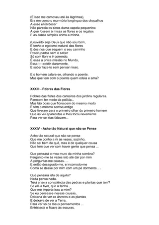 (E isso me comoveu até às lágrimas),
Era em como o murmúrio longínquo dos chocalhos
A esse entardecer
Não parecia os sinos duma capela pequenina
A que fossem à missa as flores e os regatos
E as almas simples como a minha.

(Louvado seja Deus que não sou bom,
E tenho o egoísmo natural das flores
E dos rios que seguem o seu caminho
Preocupados sem o saber
Só com florir e ir correndo.
É essa a única missão no Mundo,
Essa — existir claramente,
E saber faze-lo sem pensar nisso.

E o homem calara-se, olhando o poente.
Mas que tem com o poente quem odeia e ama?


XXXIII - Pobres das Flores

Pobres das flores dos canteiros dos jardins regulares.
Parecem ter medo da polícia...
Mas tão boas que florescem do mesmo modo
E têm o mesmo sorriso antigo
Que tiveram para o primeiro olhar do primeiro homem
Que as viu aparecidas e lhes tocou levemente
Para ver se elas falavam...


XXXIV - Acho tão Natural que não se Pense

Acho tão natural que não se pense
Que me ponho a rir às vezes, sozinho,
Não sei bem de quê, mas é de qualquer cousa
Que tem que ver com haver gente que pensa ...

Que pensará o meu muro da minha sombra?
Pergunto-me às vezes isto até dar por mim
A perguntar-me cousas. . .
E então desagrado-me, e incomodo-me
Como se desse por mim com um pé dormente. . .

Que pensará isto de aquilo?
Nada pensa nada.
Terá a terra consciência das pedras e plantas que tem?
Se ela a tiver, que a tenha...
Que me importa isso a mim?
Se eu pensasse nessas cousas,
Deixaria de ver as árvores e as plantas
E deixava de ver a Terra,
Para ver só os meus pensamentos ...
Entristecia e ficava às escuras.
 