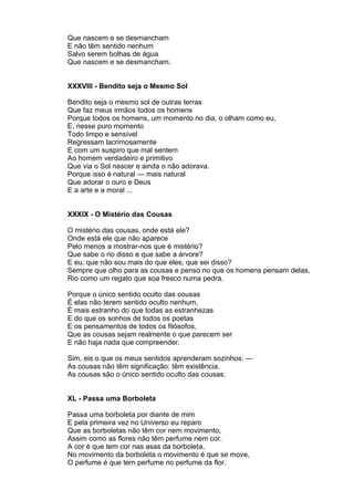 Que nascem e se desmancham
E não têm sentido nenhum
Salvo serem bolhas de água
Que nascem e se desmancham.


XXXVIII - Bendito seja o Mesmo Sol

Bendito seja o mesmo sol de outras terras
Que faz meus irmãos todos os homens
Porque todos os homens, um momento no dia, o olham como eu,
E, nesse puro momento
Todo limpo e sensível
Regressam lacrimosamente
E com um suspiro que mal sentem
Ao homem verdadeiro e primitivo
Que via o Sol nascer e ainda o não adorava.
Porque isso é natural — mais natural
Que adorar o ouro e Deus
E a arte e a moral ...


XXXIX - O Mistério das Cousas

O mistério das cousas, onde está ele?
Onde está ele que não aparece
Pelo menos a mostrar-nos que é mistério?
Que sabe o rio disso e que sabe a árvore?
E eu, que não sou mais do que eles, que sei disso?
Sempre que olho para as cousas e penso no que os homens pensam delas,
Rio como um regato que soa fresco numa pedra.

Porque o único sentido oculto das cousas
É elas não terem sentido oculto nenhum,
É mais estranho do que todas as estranhezas
E do que os sonhos de todos os poetas
E os pensamentos de todos os filósofos,
Que as cousas sejam realmente o que parecem ser
E não haja nada que compreender.

Sim, eis o que os meus sentidos aprenderam sozinhos: —
As cousas não têm significação: têm existência.
As cousas são o único sentido oculto das cousas.


XL - Passa uma Borboleta

Passa uma borboleta por diante de mim
E pela primeira vez no Universo eu reparo
Que as borboletas não têm cor nem movimento,
Assim como as flores não têm perfume nem cor.
A cor é que tem cor nas asas da borboleta,
No movimento da borboleta o movimento é que se move,
O perfume é que tem perfume no perfume da flor.
 