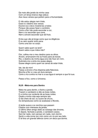 Da mais alta janela da minha casa
Com um lenço branco digo adeus
Aos meus versos que partem para a Humanidade.

E não estou alegre nem triste.
Esse é o destino dos versos.
Escrevi-os e devo mostrá-los a todos
Porque não posso fazer o contrário
Como a flor não pode esconder a cor,
Nem o rio esconder que corre,
Nem a árvore esconder que dá fruto.

Ei-los que vão já longe como que na diligência
E eu sem querer sinto pena
Como uma dor no corpo.

Quem sabe quem os terá?
Quem sabe a que mãos irão?

Flor, colheu-me o meu destino para os olhos.
Árvore, arrancaram-me os frutos para as bocas.
Rio, o destino da minha água era não ficar em mim.
Submeto-me e sinto-me quase alegre,
Quase alegre como quem se cansa de estar triste.

Ide, ide de mim!
Passa a árvore e fica dispersa pela Natureza.
Murcha a flor e o seu pó dura sempre.
Corre o rio e entra no mar e a sua água é sempre a que foi sua.

Passo e fico, como o Universo.


XLIX - Meto-me para Dentro

Meto-me para dentro, e fecho a janela.
Trazem o candeeiro e dão as boas noites,
E a minha voz contente dá as boas noites.
Oxalá a minha vida seja sempre isto:
O dia cheio de sol, ou suave de chuva,
Ou tempestuoso como se acabasse o Mundo,

A tarde suave e os ranchos que passam
Fitados com interesse da janela,
O último olhar amigo dado ao sossego das árvores,
E depois, fechada a janela, o candeeiro aceso,
Sem ler nada, nem pensar em nada, nem dormir,
Sentir a vida correr por mim como um rio por seu leito.
E lá fora um grande silêncio como um deus que dorme.
 