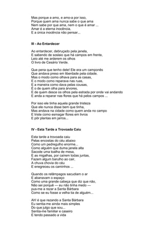 Mas porque a amo, e amo-a por isso,
Porque quem ama nunca sabe o que ama
Nem sabe por que ama, nem o que é amar ...
Amar é a eterna inocência,
E a única inocência não pensar...


III - Ao Entardecer

Ao entardecer, debruçado pela janela,
E sabendo de soslaio que há campos em frente,
Leio até me arderem os olhos
O livro de Cesário Verde.

Que pena que tenho dele! Ele era um camponês
Que andava preso em liberdade pela cidade.
Mas o modo como olhava para as casas,
E o modo como reparava nas ruas,
E a maneira como dava pelas cousas,
É o de quem olha para árvores,
E de quem desce os olhos pela estrada por onde vai andando
E anda a reparar nas flores que há pelos campos ...

Por isso ele tinha aquela grande tristeza
Que ele nunca disse bem que tinha,
Mas andava na cidade como quem anda no campo
E triste como esmagar flores em livros
E pôr plantas em jarros...


IV - Esta Tarde a Trovoada Caiu

Esta tarde a trovoada caiu
Pelas encostas do céu abaixo
Como um pedregulho enorme...
Como alguém que duma janela alta
Sacode uma toalha de mesa,
E as migalhas, por caírem todas juntas,
Fazem algum barulho ao cair,
A chuva chovia do céu
E enegreceu os caminhos ...

Quando os relâmpagos sacudiam o ar
E abanavam o espaço
Como uma grande cabeça que diz que não,
Não sei porquê — eu não tinha medo —
pus-me a rezar a Santa Bárbara
Como se eu fosse a velha tia de alguém...

Ah! é que rezando a Santa Bárbara
Eu sentia-me ainda mais simples
Do que julgo que sou...
Sentia-me familiar e caseiro
E tendo passado a vida
 