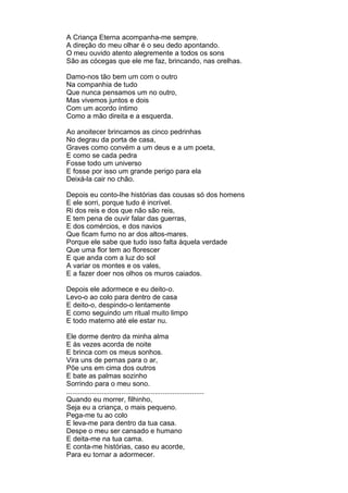 A Criança Eterna acompanha-me sempre.
A direção do meu olhar é o seu dedo apontando.
O meu ouvido atento alegremente a todos os sons
São as cócegas que ele me faz, brincando, nas orelhas.

Damo-nos tão bem um com o outro
Na companhia de tudo
Que nunca pensamos um no outro,
Mas vivemos juntos e dois
Com um acordo íntimo
Como a mão direita e a esquerda.

Ao anoitecer brincamos as cinco pedrinhas
No degrau da porta de casa,
Graves como convém a um deus e a um poeta,
E como se cada pedra
Fosse todo um universo
E fosse por isso um grande perigo para ela
Deixá-la cair no chão.

Depois eu conto-lhe histórias das cousas só dos homens
E ele sorri, porque tudo é incrível.
Ri dos reis e dos que não são reis,
E tem pena de ouvir falar das guerras,
E dos comércios, e dos navios
Que ficam fumo no ar dos altos-mares.
Porque ele sabe que tudo isso falta àquela verdade
Que uma flor tem ao florescer
E que anda com a luz do sol
A variar os montes e os vales,
E a fazer doer nos olhos os muros caiados.

Depois ele adormece e eu deito-o.
Levo-o ao colo para dentro de casa
E deito-o, despindo-o lentamente
E como seguindo um ritual muito limpo
E todo materno até ele estar nu.

Ele dorme dentro da minha alma
E às vezes acorda de noite
E brinca com os meus sonhos.
Vira uns de pernas para o ar,
Põe uns em cima dos outros
E bate as palmas sozinho
Sorrindo para o meu sono.
......................................................................
Quando eu morrer, filhinho,
Seja eu a criança, o mais pequeno.
Pega-me tu ao colo
E leva-me para dentro da tua casa.
Despe o meu ser cansado e humano
E deita-me na tua cama.
E conta-me histórias, caso eu acorde,
Para eu tornar a adormecer.
 