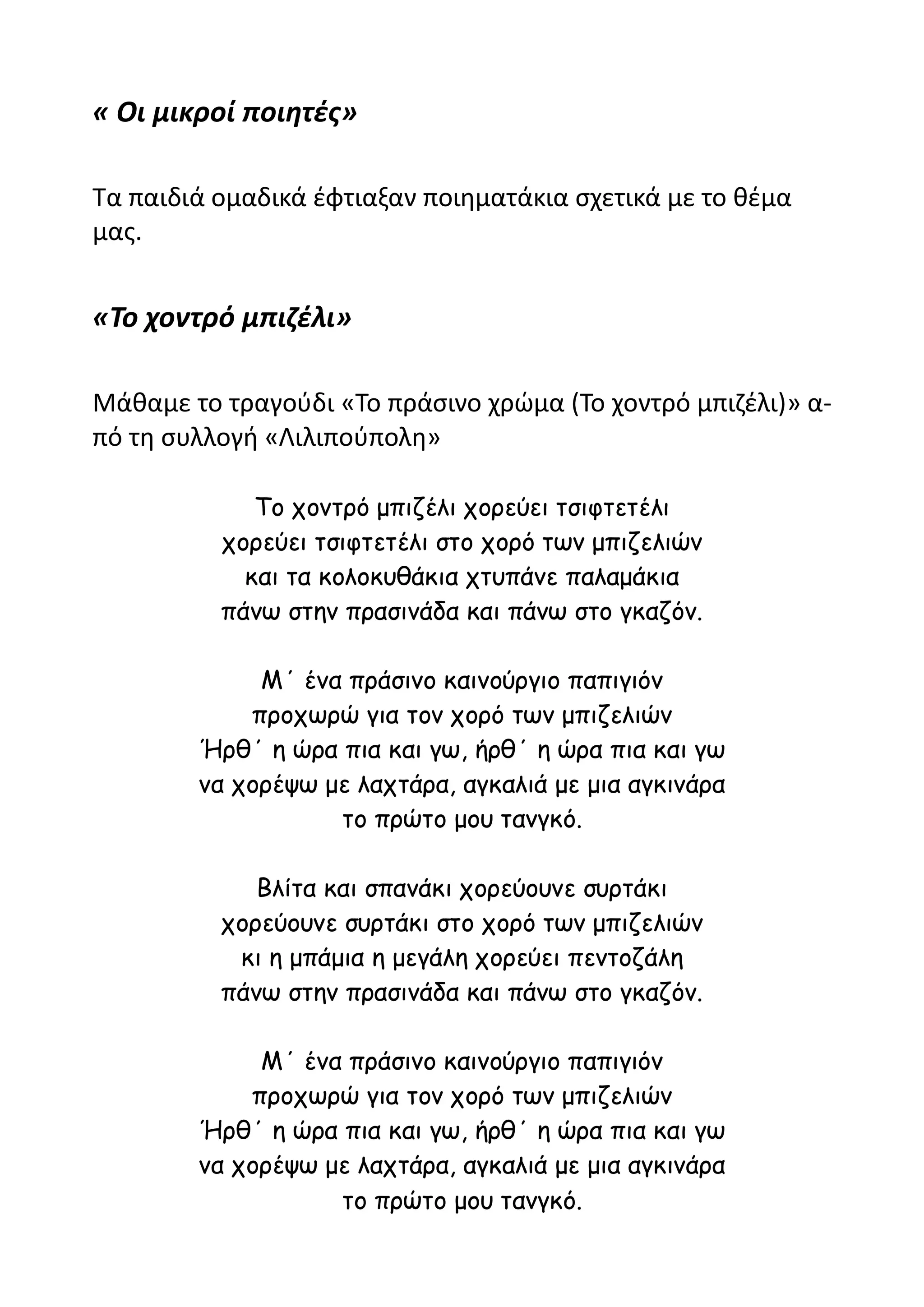 « Οι μικροί ποιητές»

Τα παιδιά ομαδικά έφτιαξαν ποιηματάκια σχετικά με το θέμα
μας.


«Το χοντρό μπιζέλι»

Μάθαμε το τραγούδι «Το πράσινο χρώμα (Το χοντρό μπιζέλι)» α-
πό τη συλλογή «Λιλιπούπολη»

             Το χοντρό μπιζέλι χορεύει τσιφτετέλι
          χορεύει τσιφτετέλι στο χορό των μπιζελιών
            και τα κολοκυθάκια χτυπάνε παλαμάκια
          πάνω στην πρασινάδα και πάνω στο γκαζόν.

             Μ΄ ένα πράσινο καινούργιο παπιγιόν
            προχωρώ για τον χορό των μπιζελιών
        Ήρθ΄ η ώρα πια και γω, ήρθ΄ η ώρα πια και γω
        να χορέψω με λαχτάρα, αγκαλιά με μια αγκινάρα
                   το πρώτο μου τανγκό.

             Βλίτα και σπανάκι χορεύουνε συρτάκι
          χορεύουνε συρτάκι στο χορό των μπιζελιών
           κι η μπάμια η μεγάλη χορεύει πεντοζάλη
          πάνω στην πρασινάδα και πάνω στο γκαζόν.

             Μ΄ ένα πράσινο καινούργιο παπιγιόν
            προχωρώ για τον χορό των μπιζελιών
        Ήρθ΄ η ώρα πια και γω, ήρθ΄ η ώρα πια και γω
        να χορέψω με λαχτάρα, αγκαλιά με μια αγκινάρα
                   το πρώτο μου τανγκό.
 
