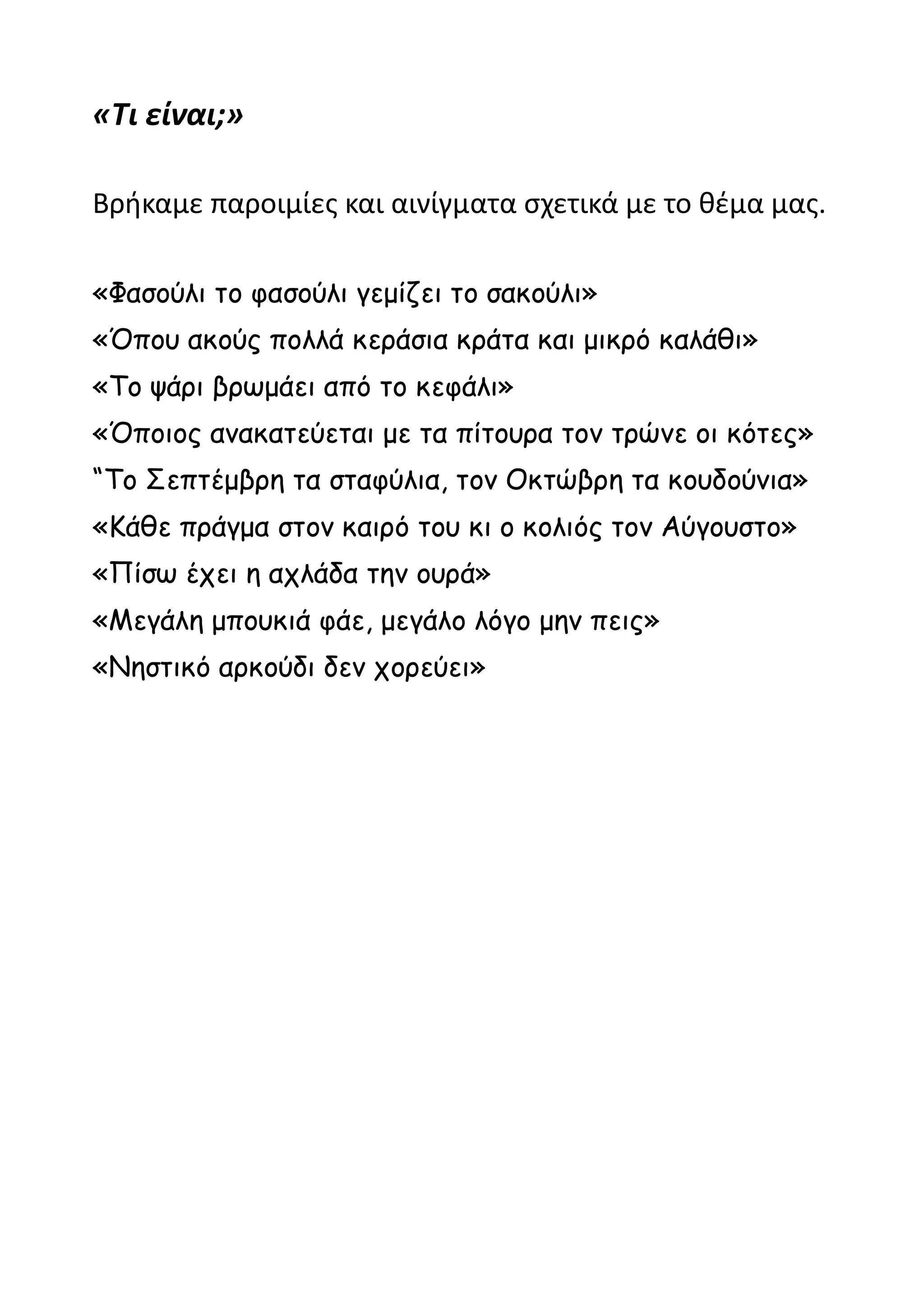 «Τι είναι;»

Βρήκαμε παροιμίες και αινίγματα σχετικά με το θέμα μας.

«Φασούλι το φασούλι γεμίζει το σακούλι»
«Όπου ακούς πολλά κεράσια κράτα και μικρό καλάθι»
«Το ψάρι βρωμάει από το κεφάλι»
«Όποιος ανακατεύεται με τα πίτουρα τον τρώνε οι κότες»
“Το Σεπτέμβρη τα σταφύλια, τον Οκτώβρη τα κουδούνια»
«Κάθε πράγμα στον καιρό του κι ο κολιός τον Αύγουστο»
«Πίσω έχει η αχλάδα την ουρά»
«Μεγάλη μπουκιά φάε, μεγάλο λόγο μην πεις»
«Νηστικό αρκούδι δεν χορεύει»
 