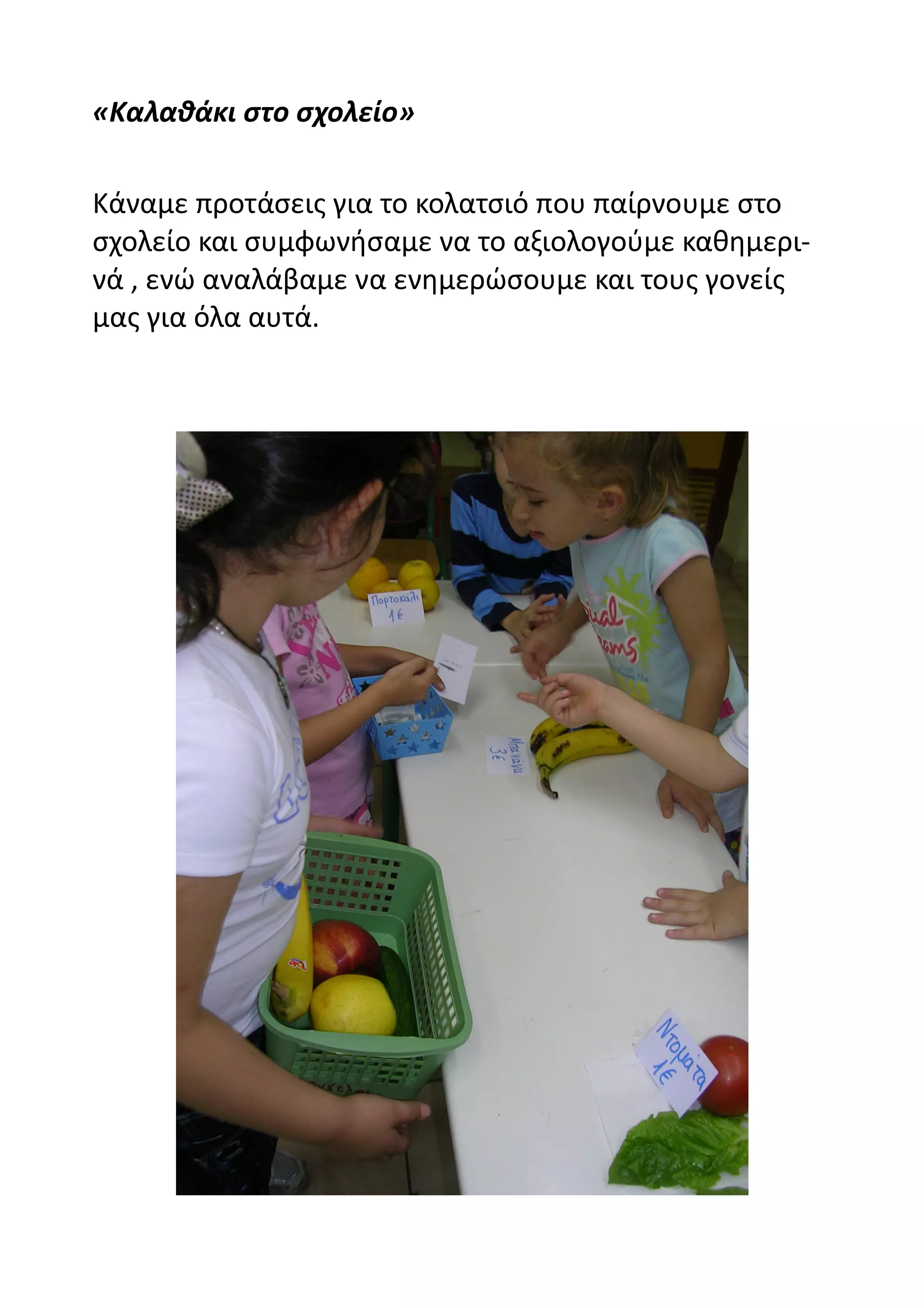 «Καλαθάκι στο σχολείο»

Κάναμε προτάσεις για το κολατσιό που παίρνουμε στο
σχολείο και συμφωνήσαμε να το αξιολογούμε καθημερι-
νά , ενώ αναλάβαμε να ενημερώσουμε και τους γονείς
μας για όλα αυτά.
 