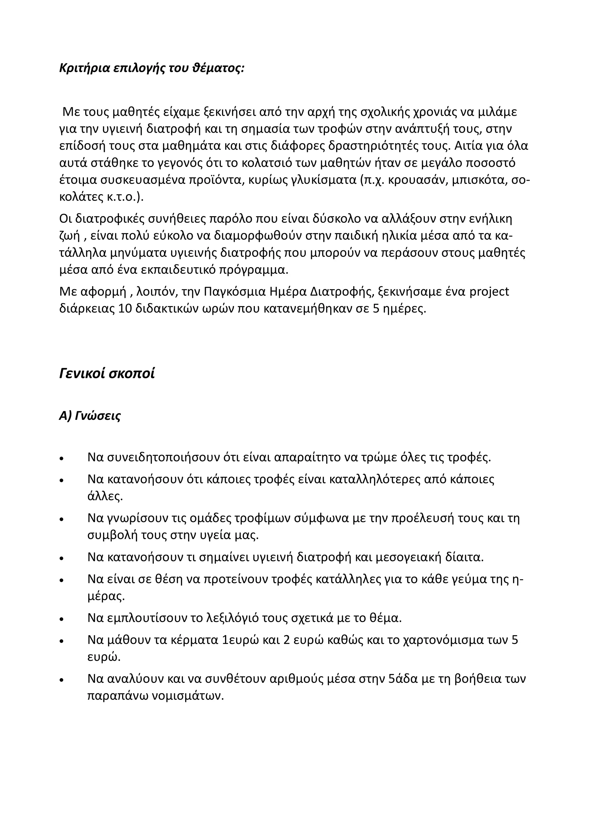 Κριτήρια επιλογής του θέματος:


 Με τους μαθητές είχαμε ξεκινήσει από την αρχή της σχολικής χρονιάς να μιλάμε
για την υγιεινή διατροφή και τη σημασία των τροφών στην ανάπτυξή τους, στην
επίδοσή τους στα μαθημάτα και στις διάφορες δραστηριότητές τους. Αιτία για όλα
αυτά στάθηκε το γεγονός ότι το κολατσιό των μαθητών ήταν σε μεγάλο ποσοστό
έτοιμα συσκευασμένα προϊόντα, κυρίως γλυκίσματα (π.χ. κρουασάν, μπισκότα, σο-
κολάτες κ.τ.ο.).
Οι διατροφικές συνήθειες παρόλο που είναι δύσκολο να αλλάξουν στην ενήλικη
ζωή , είναι πολύ εύκολο να διαμορφωθούν στην παιδική ηλικία μέσα από τα κα-
τάλληλα μηνύματα υγιεινής διατροφής που μπορούν να περάσουν στους μαθητές
μέσα από ένα εκπαιδευτικό πρόγραμμα.
Με αφορμή , λοιπόν, την Παγκόσμια Ημέρα Διατροφής, ξεκινήσαμε ένα project
διάρκειας 10 διδακτικών ωρών που κατανεμήθηκαν σε 5 ημέρες.



Γενικοί σκοποί

Α) Γνώσεις


   Να συνειδητοποιήσουν ότι είναι απαραίτητο να τρώμε όλες τις τροφές.
   Να κατανοήσουν ότι κάποιες τροφές είναι καταλληλότερες από κάποιες
    άλλες.
   Να γνωρίσουν τις ομάδες τροφίμων σύμφωνα με την προέλευσή τους και τη
    συμβολή τους στην υγεία μας.
   Να κατανοήσουν τι σημαίνει υγιεινή διατροφή και μεσογειακή δίαιτα.
   Να είναι σε θέση να προτείνουν τροφές κατάλληλες για το κάθε γεύμα της η-
    μέρας.
   Να εμπλουτίσουν το λεξιλόγιό τους σχετικά με το θέμα.
   Να μάθουν τα κέρματα 1ευρώ και 2 ευρώ καθώς και το χαρτονόμισμα των 5
    ευρώ.
   Να αναλύουν και να συνθέτουν αριθμούς μέσα στην 5άδα με τη βοήθεια των
    παραπάνω νομισμάτων.
 