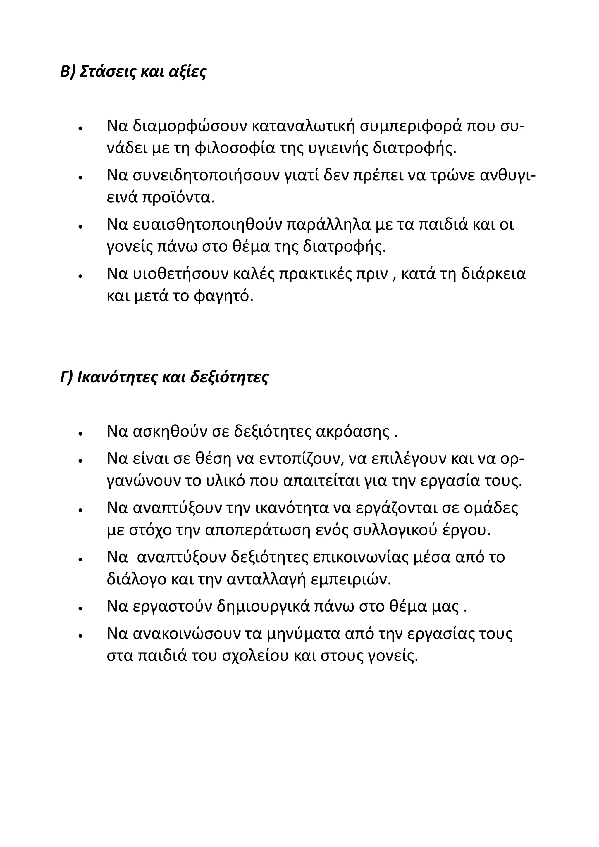 Β) Στάσεις και αξίες


     Να διαμορφώσουν καταναλωτική συμπεριφορά που συ-
      νάδει με τη φιλοσοφία της υγιεινής διατροφής.
     Να συνειδητοποιήσουν γιατί δεν πρέπει να τρώνε ανθυγι-
      εινά προϊόντα.
     Να ευαισθητοποιηθούν παράλληλα με τα παιδιά και οι
      γονείς πάνω στο θέμα της διατροφής.
     Να υιοθετήσουν καλές πρακτικές πριν , κατά τη διάρκεια
      και μετά το φαγητό.



Γ) Ικανότητες και δεξιότητες


     Να ασκηθούν σε δεξιότητες ακρόασης .
     Να είναι σε θέση να εντοπίζουν, να επιλέγουν και να ορ-
      γανώνουν το υλικό που απαιτείται για την εργασία τους.
     Να αναπτύξουν την ικανότητα να εργάζονται σε ομάδες
      με στόχο την αποπεράτωση ενός συλλογικού έργου.
     Να αναπτύξουν δεξιότητες επικοινωνίας μέσα από το
      διάλογο και την ανταλλαγή εμπειριών.
     Να εργαστούν δημιουργικά πάνω στο θέμα μας .
     Να ανακοινώσουν τα μηνύματα από την εργασίας τους
      στα παιδιά του σχολείου και στους γονείς.
 