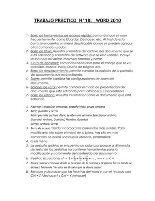 TRABAJO PRÁCTICO N°18: WORD 2010


1- Barra de herramientas de acceso rápido: comandos que se usan
   frecuentemente, como Guardar, Deshacer, etc. Al final de esta
   barra se encuentra un menú desplegable donde se pueden agregar
   otros comandos usados.
2- Barra de Título: muestra el nombre del archivo del documento que se
   está editando y el nombre de Software que se está usando. Incluye
   los botones minimizar, minimizar tamaño y cerrar.
3- Cinta de opciones: comandos necesarios para el trabajo que se va
   a realizar, Insertar, Inicio, Diseño de página, etc.
4- Barra de desplazamiento: permite cambiar la posición de la pantalla
   del documento que está editando.
5- Zoom: permite cambiar las configuraciones de zoom del
   documento.
6- Botones de vista: permite cambiar el modo de presentación del
   documento que está editando para satisfacer sus necesidades.
7- Barra de estado: muestra información sobre el documento que está
   editando.

1. Alternar y organizar ventanas: pestaña Vista, grupo ventana
2. Abrir, guardar y cerrar
   Abrir: pestaña archivo, Abrir, se abre una ventana Seleccionar archivo.
   Guardad: Archivo, Guardad, Nombre, Guardad
   Cerrar: Archivo, Cerrar
3. Barra de acceso rápido: incorpora los comandos más usados. Para
   modificarla: clic sobre el menú de la barra, haz clic en mas
   comandos, se abrirá una nueva ventana, personalizar.
4. Es un menú
5. La pestaña archivo se encuentra de color azul porque a diferencia
   del resto de las pestañas no contiene herramientas para la
   modificación y tratamiento del contenido del documento.
6. Insertar, ecuaciones
7. Podes colocar el mouse desde el principio de la oración y desplazar hasta donde se
   desea o haciendo tres clics en el texto que se desea copiar.
8. Rehacer y deshacer con las flechitas del Word y con el teclado con
   Ctrl + Z (deshacer) y Ctrl + Y (rehacer)
 