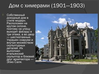 Дом с химерами (1901—1903)
   Собственный
    доходный дом в
    стиле модерн.
    Расположен на
    крутом склоне,
    поэтому на улицу
    выходят фасады в
    три этажа, а во двор
    — шестиэтажные.
    Украшен снаружи и
    внутри множеством
    скульптурных
    деталей. Их
    выполнил
    итальянский
    скульптор и близкий
    друг архитектора —
    Элио Саля.
 
