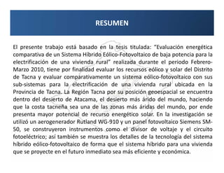 RESUMEN
                              RESUMEN

El presente trabajo está basado en la tesis titulada: “Evaluación energética
comparativa de un Sistema Híbrido Eólico-Fotovoltaico de baja potencia para la
electrificación de una vivienda rural” realizada durante el periodo Febrero-
Marzo 2010, tiene por finalidad evaluar los recursos eólico y solar del Distrito
de Tacna y evaluar comparativamente un sistema eólico-fotovoltaico con sus
sub-sistemas para la electrificación de una vivienda rural ubicada en la
Provincia de Tacna. La Región Tacna por su posición geoespacial se encuentra
dentro del desierto de Atacama, el desierto más árido del mundo, haciendo
que la costa tacneña sea una de las zonas más áridas del mundo, por ende
presenta mayor potencial de recurso energético solar. En la investigación se
utilizó un aerogenerador Rutland WG-910 y un panel fotovoltaico Siemens SM-
50, se construyeron instrumentos como el divisor de voltaje y el circuito
fotoeléctrico; así también se muestra los detalles de la tecnología del sistema
híbrido eólico-fotovoltaico de forma que el sistema híbrido para una vivienda
que se proyecte en el futuro inmediato sea más eficiente y económica.
 
