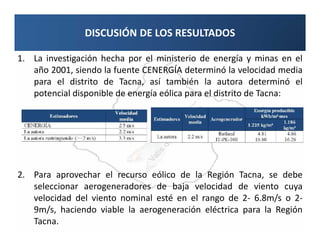 DISCUSIÓN DE LOS RESULTADOS

1. La investigación hecha por el ministerio de energía y minas en el
   año 2001, siendo la fuente CENERGÍA determinó la velocidad media
   para el distrito de Tacna, así también la autora determinó el
   potencial disponible de energía eólica para el distrito de Tacna:




2. Para aprovechar el recurso eólico de la Región Tacna, se debe
   seleccionar aerogeneradores de baja velocidad de viento cuya
   velocidad del viento nominal esté en el rango de 2- 6.8m/s o 2-
   9m/s, haciendo viable la aerogeneración eléctrica para la Región
   Tacna.
 
