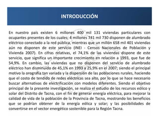 INTRODUCCIÓN

En nuestro país existen 6 millones 400 mil 131 viviendas particulares con
ocupantes presentes de los cuales; 4 millones 741 mil 730 disponen de alumbrado
eléctrico conectado a la red pública, mientras que un millón 658 mil 401 viviendas
aún no disponen de este servicio (INEI - Censos Nacionales de Población y
Vivienda 2007). En cifras relativas, el 74,1% de las viviendas dispone de este
servicio, que significa un importante crecimiento en relación a 1993, que fue de
54,9%. En cambio, las viviendas que no disponen del servicio de alumbrado
eléctrico han disminuido de 45,1% en 1993 a 25,9% en el 2007; siendo el principal
motivo la orografía tan variada y la dispersión de las poblaciones rurales, haciendo
que el costo de tendido de redes eléctricas sea alto, por lo que se hace necesario
buscar alternativas de electrificación con modelos diferentes. Siendo el objetivo
principal de la presente investigación, se realiza el estudio de los recursos eólico y
solar del Distrito de Tacna, con el fin de generar energía eléctrica, para mejorar la
calidad de vida de la población de la Provincia de Tacna, mostrando los beneficios
que se podrían obtener de la energía eólica y solar; y las posibilidades de
convertirse en el vector energético sostenible para la Región Tacna.
 