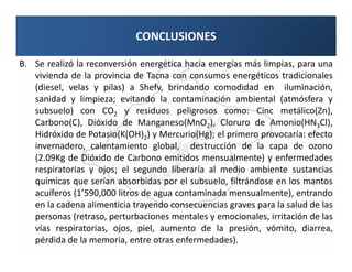 CONCLUSIONES

B. Se realizó la reconversión energética hacia energías más limpias, para una
   vivienda de la provincia de Tacna con consumos energéticos tradicionales
   (diesel, velas y pilas) a Shefv, brindando comodidad en iluminación,
   sanidad y limpieza; evitando la contaminación ambiental (atmósfera y
   subsuelo) con CO2 y residuos peligrosos como: Cinc metálico(Zn),
   Carbono(C), Dióxido de Manganeso(MnO2), Cloruro de Amonio(HN3Cl),
   Hidróxido de Potasio(K(OH)2) y Mercurio(Hg); el primero provocaría: efecto
   invernadero, calentamiento global, destrucción de la capa de ozono
   (2.09Kg de Dióxido de Carbono emitidos mensualmente) y enfermedades
   respiratorias y ojos; el segundo liberaría al medio ambiente sustancias
   químicas que serían absorbidas por el subsuelo, filtrándose en los mantos
   acuíferos (1’590,000 litros de agua contaminada mensualmente), entrando
   en la cadena alimenticia trayendo consecuencias graves para la salud de las
   personas (retraso, perturbaciones mentales y emocionales, irritación de las
   vías respiratorias, ojos, piel, aumento de la presión, vómito, diarrea,
   pérdida de la memoria, entre otras enfermedades).
 