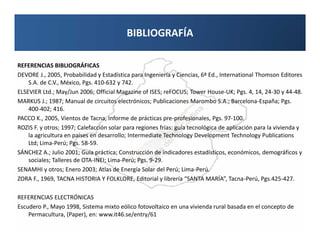 BIBLIOGRAFÍA

REFERENCIAS BIBLIOGRÁFICAS
DEVORE J., 2005, Probabilidad y Estadística para Ingeniería y Ciencias, 6ª Ed., International Thomson Editores
    S.A. de C.V., México, Pgs. 410-632 y 742.
ELSEVIER Ltd.; May/Jun 2006; Official Magazine of ISES; reFOCUS; Tower House-UK; Pgs. 4, 14, 24-30 y 44-48.
MARKUS J.; 1987; Manual de circuitos electrónicos; Publicaciones Marombo S.A.; Barcelona-España; Pgs.
    400-402; 416.
PACCO K., 2005, Vientos de Tacna, Informe de prácticas pre-profesionales, Pgs. 97-100.
ROZIS F. y otros; 1997; Calefacción solar para regiones frías: guía tecnológica de aplicación para la vivienda y
    la agricultura en países en desarrollo; Intermediate Technology Development Technology Publications
    Ltd; Lima-Perú; Pgs. 58-59.
SÁNCHEZ A.; Julio 2001; Guía práctica; Construcción de indicadores estadísticos, económicos, demográficos y
    sociales; Talleres de OTA-INEI; Lima-Perú; Pgs. 9-29.
SENAMHI y otros; Enero 2003; Atlas de Energía Solar del Perú; Lima-Perú.
ZORA F., 1969, TACNA HISTORIA Y FOLKLORE, Editorial y librería “SANTA MARÍA”, Tacna-Perú, Pgs.425-427.

REFERENCIAS ELECTRÓNICAS
Escudero P., Mayo 1998, Sistema mixto eólico fotovoltaico en una vivienda rural basada en el concepto de
    Permacultura, (Paper), en: www.it46.se/entry/61
 