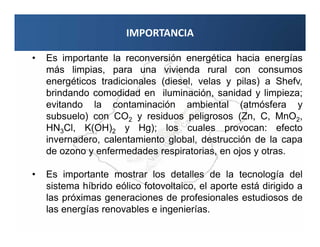 IMPORTANCIA

•   Es importante la reconversión energética hacia energías
    más limpias, para una vivienda rural con consumos
    energéticos tradicionales (diesel, velas y pilas) a Shefv,
    brindando comodidad en iluminación, sanidad y limpieza;
    evitando la contaminación ambiental (atmósfera y
    subsuelo) con CO2 y residuos peligrosos (Zn, C, MnO2,
    HN3Cl, K(OH)2 y Hg); los cuales provocan: efecto
    invernadero, calentamiento global, destrucción de la capa
    de ozono y enfermedades respiratorias, en ojos y otras.

•   Es importante mostrar los detalles de la tecnología del
    sistema híbrido eólico fotovoltaico, el aporte está dirigido a
    las próximas generaciones de profesionales estudiosos de
    las energías renovables e ingenierías.
 