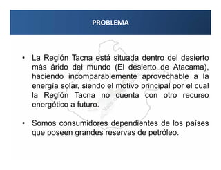 PROBLEMA



• La Región Tacna está situada dentro del desierto
  más árido del mundo (El desierto de Atacama),
  haciendo incomparablemente aprovechable a la
  energía solar, siendo el motivo principal por el cual
  la Región Tacna no cuenta con otro recurso
  energético a futuro.

• Somos consumidores dependientes de los países
  que poseen grandes reservas de petróleo.
 