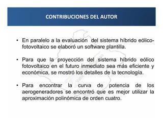 CONTRIBUCIONES DEL AUTOR



• En paralelo a la evaluación del sistema híbrido eólico-
  fotovoltaico se elaboró un software plantilla.

• Para que la proyección del sistema híbrido eólico
  fotovoltaico en el futuro inmediato sea más eficiente y
  económica, se mostró los detalles de la tecnología.

• Para encontrar la curva de potencia de los
  aerogeneradores se encontró que es mejor utilizar la
  aproximación polinómica de orden cuatro.
 