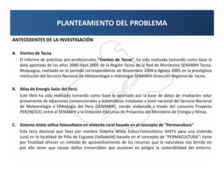 PLANTEAMIENTO DEL PROBLEMA

ANTECEDENTES DE LA INVESTIGACIÓN

A. Vientos de Tacna
   El Informe de prácticas pre-profesionales "Vientos de Tacna", ha sido realizada tomando como base la
   data aportada de los años 2000-Abril 2005 de la Región Tacna de la Red de Monitoreo SENAMHI Tacna-
   Moquegua, realizada en el periodo correspondiente de Noviembre 2004 a Agosto 2005 en la prestigiosa
   institución del Servicio Nacional de Meteorología e Hidrología-SENAMHI-Dirección Regional de Tacna.

B. Atlas de Energía Solar del Perú
   Este libro ha sido realizado tomando como base lo aportado por la base de datos de irradiación solar
   proveniente de estaciones convencionales y automáticas instaladas a nivel nacional del Servicio Nacional
   de Meteorología e Hidrología del Perú (SENAMHI), siendo elaborada a través del convenio Proyecto
   PER/98/G31 entre el SENAMHI y la Dirección Ejecutiva de Proyectos del Ministerio de Energía y Minas.

C. Sistema mixto eólico fotovoltaico en vivienda rural basada en el concepto de "Permacultura"
   Esta tesis doctoral que lleva por nombre Sistema Mixto Eólico-Fotovoltaico SHEFV para una vivienda
   rural en la localidad de Piña de Esgueva (Valladolid) basada en el concepto de "PERMACULTURA"; tiene
   por finalidad ofrecer un método de aprovechamiento de los recursos que la naturaleza nos brinda sin
   por ello tener que causar daños irreversibles que pusieran en peligro la sostenibilidad del entorno.
 