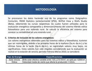 METODOLOGÍA

   Se procesaron los datos haciendo uso de los programas como Statgraphics
   Centurión, PASW Statistics (anteriormente SPSS), WrPlot View y Shefv Studio
   (Beta), obteniendo las curvas respectivas las cuales fueron utilizadas para la
   evaluación energética comparativa y dimensionamiento del sistema híbrido eólico
   fotovoltaico para una vivienda rural. Se calculó la eficiencia del sistema para
   conocer su rentabilidad en una vivienda rural.

C. Criterios de inclusión de los valores energéticos
   Los valores energéticos obtenidos para los sistemas eólico y fotovoltaico, tuvieron
   que ser restringidos, debido a las primeras horas de la mañana (5a.m.-6a.m.) y las
   últimas horas de la tarde (5p.m.-6p.m.), se registraban valores muy bajos, no
   significativos. Estos valores han sido elegidos considerando que la evaluación se
   realizó en la estación de verano, periodo Febrero-Marzo 2010; se consideró:

  Tipo de Energía                               Especificaciones
    Solar directa Brillo solar efectivo variable entre 120 y 210 W/m², se optó por 120W/m².
       Eólica     Velocidad media de viento que afecta la producción >=2m/s.
 