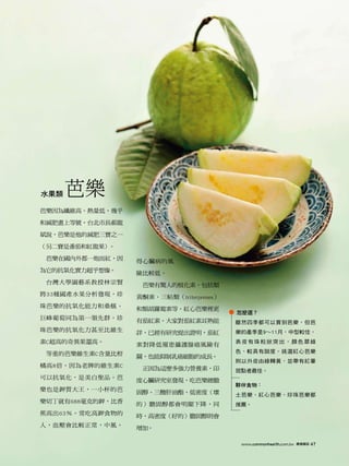 水果類   芭樂
芭樂因為纖維高、熱量低，幾乎

和減肥畫上等號，台北市長郝龍

斌說，芭樂是他的減肥三寶之一

（另二寶是番茄和紅龍果）。

 芭樂在國內外都一炮而紅，因    得心臟病的風
為它的抗氧化實力超乎想像。     險比較低。
 台灣大學園藝系教授林宗賢      芭樂有驚人的植化素，包括類
將33種國產水果分析發現，珍    黃酮素、三帖類（triterprenes）
珠芭樂的抗氧化能力和桑椹、     和類胡蘿蔔素等。紅心芭樂裡更
                                          怎麼選？
巨峰葡萄同為第一領先群，珍     有茄紅素。大家對茄紅素耳熟能          雖然四季都可以買到芭樂，但芭
珠芭樂的抗氧化力甚至比維生     詳，已經有研究提出證明，茄紅          樂的產季是9～11月，中型較佳，
素C超高的奇異果還高。       素對降低罹患攝護腺癌風險有
                                          表皮有珠粒狀突出，顏色翠綠

 等重的芭樂維生素C含量比柑                            色，較具有甜度。挑選紅心芭樂
                  關，也能抑制乳癌細胞的成長。
                                          則以外皮由綠轉黃，並帶有紅暈
橘高8倍，因為老牌的維生素C     正因為這麼多強力營養素，印          斑點者最佳。
可以抗氧化，是美白聖品。芭     度心臟研究室發現，吃芭樂總膽
                                          夥伴食物：
樂也是鉀質大王，一小杯的芭     固醇、三酸肝油酯、低密度（壞          土芭樂、紅心芭樂、珍珠芭樂都
樂切丁就有688毫克的鉀，比香   的）膽固醇都會明顯下降，同           推薦。
蕉高出63％。常吃高鉀食物的    時，高密度（好的）膽固醇則會
人，血壓會比較正常，中風、     增加。

                                           www.commonhealth.com.tw   康健雜誌   47
 