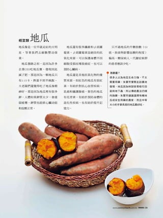 根莖類   地瓜
地瓜像是一位早就走紅的大明     地瓜還有很多纖維和β胡蘿    只不過地瓜的升糖指數（GI

星，等著我們去細數豐功偉     蔔素，β胡蘿蔔素是絕佳的抗   值，指食物影響血糖的程度）

業。               氧化來源，可以保護身體不因   偏高，糖尿病人、代謝症候群

 地瓜發跡之初，是因為許多    細胞受損而導致癌症，也可以   的患者應該少吃。

企業CEO吃地瓜餐，發現因此   預防心臟病。
                                 怎麼選？
減了肥，那是因為一顆地瓜只     地瓜還是其他抗氧化物的優
                                 很多人以為地瓜生命力強，不太
有115卡，熱量不到半碗飯。   質來源。如紅色的地瓜有茄紅
                                 需要用藥。朱慧芳實際走訪農地
大老闆們還覺得吃了地瓜後精    素，有助於對抗心血管疾病、   發現，地瓜因為味甜容易吸引田

神好，那是因為地瓜裡有很多    乳癌和攝護腺癌。紫色的地瓜   鼠和地下蟲，所以傳統農法仍傾
                                 向施藥。朱慧芳建議選擇有機地
鉀，人體如果鉀質太少，會虛    有花青素，有助於預防身體的
                                 瓜或安全用藥的農家，而且中等
弱疲憊。鉀質也能使心臟功能    退化性疾病，也有助於提升記
                                 大小約手掌長度的地瓜最好吃。
和血壓正常。           憶力。




                                  www.commonhealth.com.tw   康健雜誌   39
 