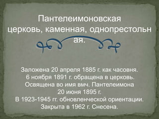 Пантелеимоновская
церковь, каменная, однопрестольн
               ая.


   Заложена 20 апреля 1885 г. как часовня.
    6 ноября 1891 г. обращена в церковь.
    Освящена во имя вмч. Пантелеимона
                20 июня 1895 г.
 В 1923-1945 гг. обновленческой ориентации.
         Закрыта в 1962 г. Снесена.
 