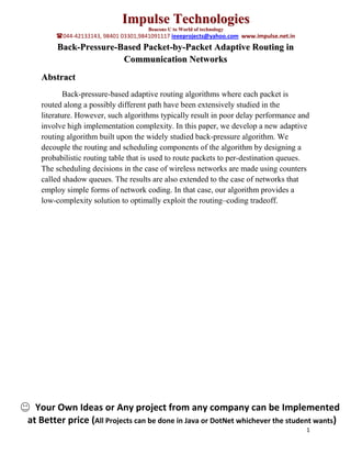 Impulse Technologies
                                      Beacons U to World of technology
        044-42133143, 98401 03301,9841091117 ieeeprojects@yahoo.com www.impulse.net.in
        Back-Pressure-Based Packet-by-Packet Adaptive Routing in
                       Communication Networks
   Abstract
          Back-pressure-based adaptive routing algorithms where each packet is
   routed along a possibly different path have been extensively studied in the
   literature. However, such algorithms typically result in poor delay performance and
   involve high implementation complexity. In this paper, we develop a new adaptive
   routing algorithm built upon the widely studied back-pressure algorithm. We
   decouple the routing and scheduling components of the algorithm by designing a
   probabilistic routing table that is used to route packets to per-destination queues.
   The scheduling decisions in the case of wireless networks are made using counters
   called shadow queues. The results are also extended to the case of networks that
   employ simple forms of network coding. In that case, our algorithm provides a
   low-complexity solution to optimally exploit the routing–coding tradeoff.




  Your Own Ideas or Any project from any company can be Implemented
at Better price (All Projects can be done in Java or DotNet whichever the student wants)
                                                                                          1
 