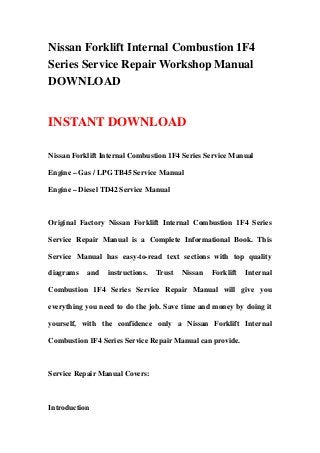 Nissan Forklift Internal Combustion 1F4
Series Service Repair Workshop Manual
DOWNLOAD


INSTANT DOWNLOAD

Nissan Forklift Internal Combustion 1F4 Series Service Manual

Engine – Gas / LPG TB45 Service Manual

Engine – Diesel TD42 Service Manual



Original Factory Nissan Forklift Internal Combustion 1F4 Series

Service Repair Manual is a Complete Informational Book. This

Service Manual has easy-to-read text sections with top quality

diagrams   and   instructions.   Trust   Nissan   Forklift   Internal

Combustion 1F4 Series Service Repair Manual will give you

everything you need to do the job. Save time and money by doing it

yourself, with the confidence only a Nissan Forklift Internal

Combustion 1F4 Series Service Repair Manual can provide.



Service Repair Manual Covers:



Introduction
 
