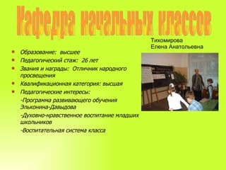Кафедра  начальных  классов Тихомирова  Елена Анатольевна Образование:  высшее Педагогический стаж:  26 лет Звания и награды:  Отличник народного просвещения Квалификационная категория: высшая Педагогические интересы:  -Программа развивающего обучения Эльконина-Давыдова -Духовно-нравственное воспитание младших школьников -Воспитательная система класса 