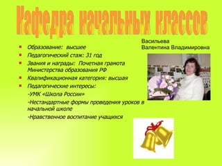 Кафедра  начальных  классов Образование:  высшее Педагогический стаж: 31 год Звания и награды:  Почетная грамота  Министерства образования РФ Квалификационная категория: высшая Педагогические интересы:  -УМК «Школа России» -Нестандартные формы проведения уроков в начальной школе -Нравственное воспитание учащихся Васильева  Валентина Владимировна 