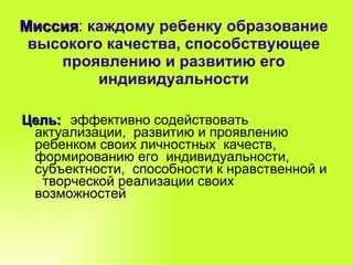 Миссия :  каждому ребенку образование высокого качества, способствующее проявлению и развитию его индивидуальности Цель:   эффективно содействовать актуализации,  развитию и проявлению  ребенком своих личностных  качеств, формированию его  индивидуальности,  субъектности,  способности к нравственной и  творческой реализации своих возможностей 