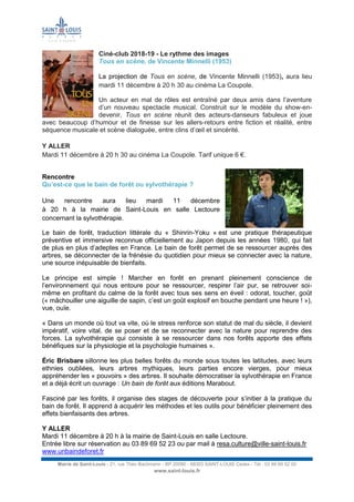 Mairie de Saint-Louis - 21, rue Théo Bachmann - BP 20090 - 68303 SAINT-LOUIS Cedex - Tél : 03 89 69 52 00
www.saint-louis.fr
Ciné-club 2018-19 - Le rythme des images
Tous en scène, de Vincente Minnelli (1953)
La projection de Tous en scène, de Vincente Minnelli (1953), aura lieu
mardi 11 décembre à 20 h 30 au cinéma La Coupole.
Un acteur en mal de rôles est entraîné par deux amis dans l’aventure
d’un nouveau spectacle musical. Construit sur le modèle du show-en-
devenir, Tous en scène réunit des acteurs-danseurs fabuleux et joue
avec beaucoup d’humour et de finesse sur les allers-retours entre fiction et réalité, entre
séquence musicale et scène dialoguée, entre clins d’œil et sincérité.
Y ALLER
Mardi 11 décembre à 20 h 30 au cinéma La Coupole. Tarif unique 6 €.
Rencontre
Qu’est-ce que le bain de forêt ou sylvothérapie ?
Une rencontre aura lieu mardi 11 décembre
à 20 h à la mairie de Saint-Louis en salle Lectoure
concernant la sylvothérapie.
Le bain de forêt, traduction littérale du « Shinrin-Yoku » est une pratique thérapeutique
préventive et immersive reconnue officiellement au Japon depuis les années 1980, qui fait
de plus en plus d’adeptes en France. Le bain de forêt permet de se ressourcer auprès des
arbres, se déconnecter de la frénésie du quotidien pour mieux se connecter avec la nature,
une source inépuisable de bienfaits.
Le principe est simple ! Marcher en forêt en prenant pleinement conscience de
l’environnement qui nous entoure pour se ressourcer, respirer l’air pur, se retrouver soi-
même en profitant du calme de la forêt avec tous ses sens en éveil : odorat, toucher, goût
(« mâchouiller une aiguille de sapin, c’est un goût explosif en bouche pendant une heure ! »),
vue, ouïe.
« Dans un monde où tout va vite, où le stress renforce son statut de mal du siècle, il devient
impératif, voire vital, de se poser et de se reconnecter avec la nature pour reprendre des
forces. La sylvothérapie qui consiste à se ressourcer dans nos forêts apporte des effets
bénéfiques sur la physiologie et la psychologie humaines ».
Éric Brisbare sillonne les plus belles forêts du monde sous toutes les latitudes, avec leurs
ethnies oubliées, leurs arbres mythiques, leurs parties encore vierges, pour mieux
appréhender les « pouvoirs » des arbres. Il souhaite démocratiser la sylvothérapie en France
et a déjà écrit un ouvrage : Un bain de forêt aux éditions Marabout.
Fasciné par les forêts, il organise des stages de découverte pour s’initier à la pratique du
bain de forêt. Il apprend à acquérir les méthodes et les outils pour bénéficier pleinement des
effets bienfaisants des arbres.
Y ALLER
Mardi 11 décembre à 20 h à la mairie de Saint-Louis en salle Lectoure.
Entrée libre sur réservation au 03 89 69 52 23 ou par mail à resa.culture@ville-saint-louis.fr
www.unbaindeforet.fr
 
